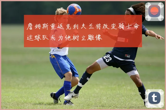 詹姆斯重返克利夫兰将改变骑士命运球队或为他树立雕像
