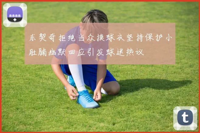 东契奇拒绝当众换球衣坚持保护小肚腩幽默回应引发球迷热议