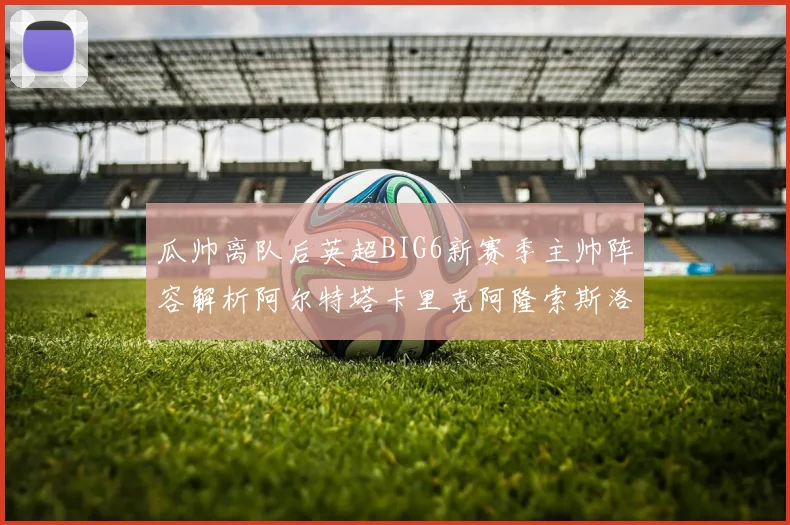 瓜帅离队后英超BIG6新赛季主帅阵容解析阿尔特塔卡里克阿隆索斯洛特的挑战与机遇