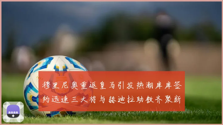 穆里尼奥重返皇马引发热潮库库签约迅速三大将与赫迪拉助教齐聚新阵容