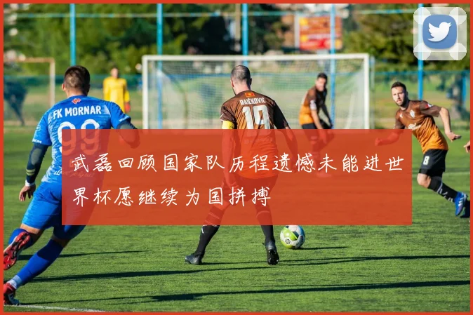 武磊回顾国家队历程遗憾未能进世界杯愿继续为国拼搏