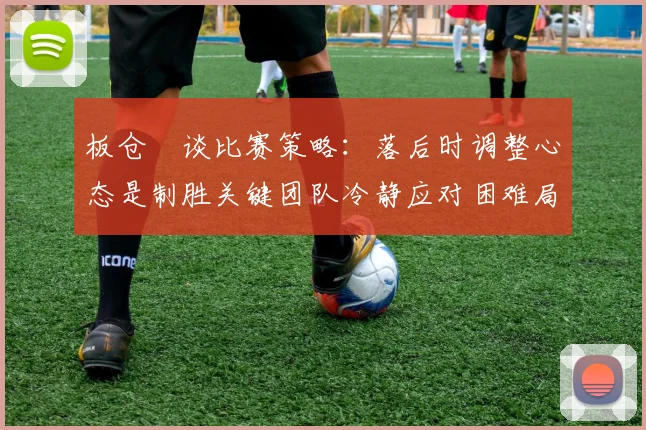 板仓滉谈比赛策略：落后时调整心态是制胜关键团队冷静应对困难局面