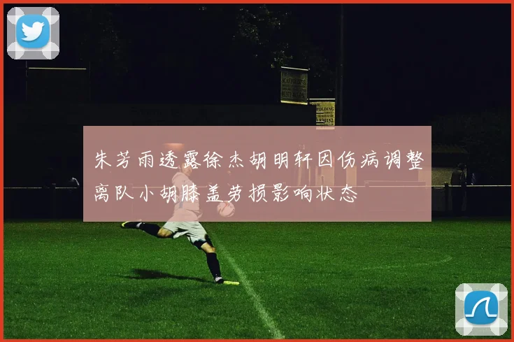 朱芳雨透露徐杰胡明轩因伤病调整离队小胡膝盖劳损影响状态