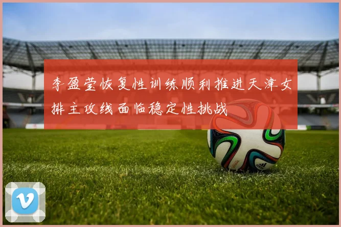 李盈莹恢复性训练顺利推进天津女排主攻线面临稳定性挑战
