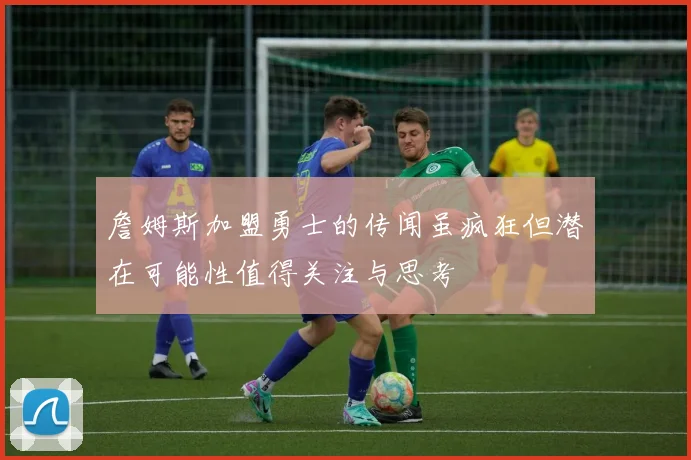詹姆斯加盟勇士的传闻虽疯狂但潜在可能性值得关注与思考