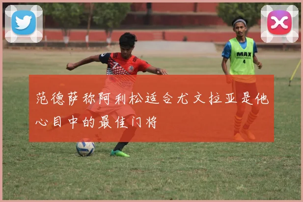 范德萨称阿利松适合尤文拉亚是他心目中的最佳门将