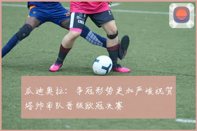 瓜迪奥拉：争冠形势更加严峻祝贺塔帅率队晋级欧冠决赛