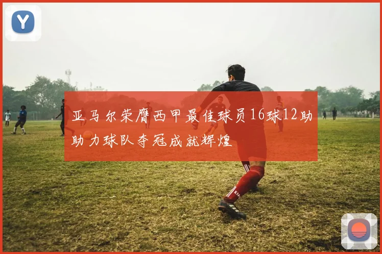 亚马尔荣膺西甲最佳球员16球12助助力球队夺冠成就辉煌