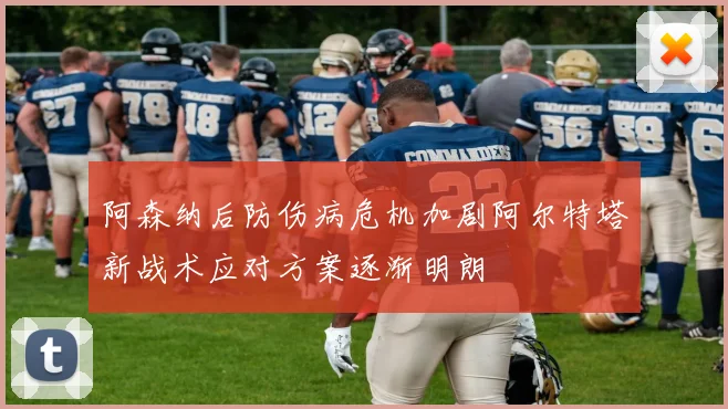 阿森纳后防伤病危机加剧阿尔特塔新战术应对方案逐渐明朗