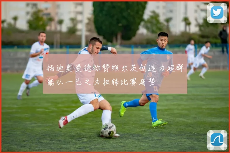 扬迪奥曼德称赞维尔茨创造力超群能以一己之力扭转比赛局势
