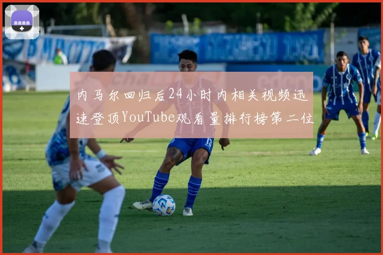 内马尔回归后24小时内相关视频迅速登顶YouTube观看量排行榜第二位