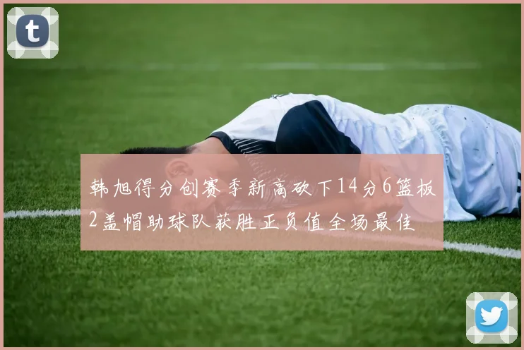 韩旭得分创赛季新高砍下14分6篮板2盖帽助球队获胜正负值全场最佳
