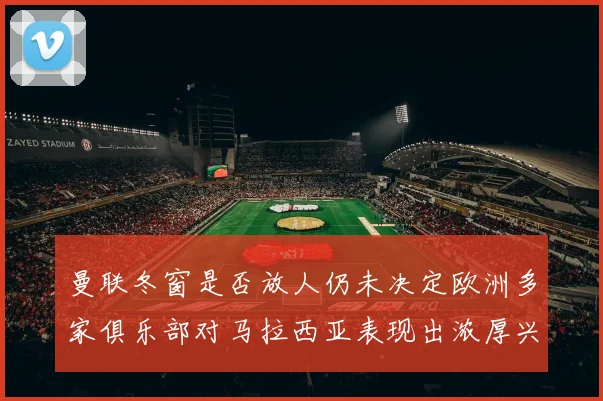 曼联冬窗是否放人仍未决定欧洲多家俱乐部对马拉西亚表现出浓厚兴趣