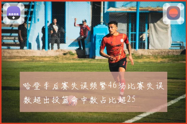 哈登季后赛失误频繁46场比赛失误数超出投篮命中数占比超25