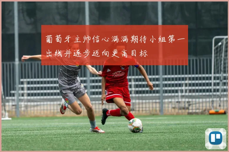 葡萄牙主帅信心满满期待小组第一出线并逐步迈向更高目标