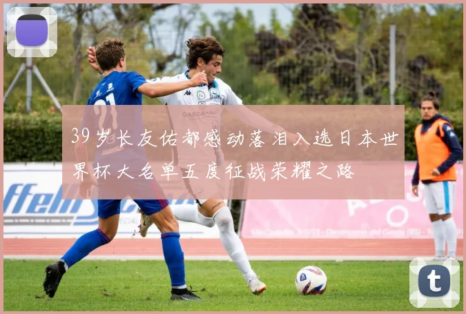 39岁长友佑都感动落泪入选日本世界杯大名单五度征战荣耀之路