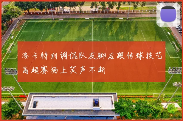 洛卡特利调侃队友脚后跟传球技艺高超赛场上笑声不断