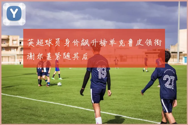 英超球员身价飙升榜单克鲁皮领衔谢尔基紧随其后