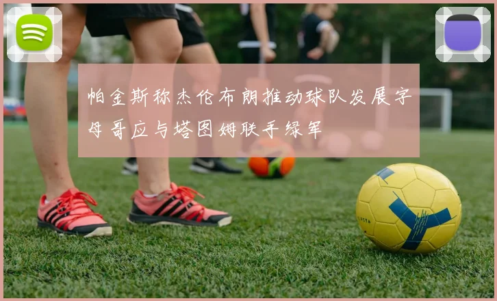 帕金斯称杰伦布朗推动球队发展字母哥应与塔图姆联手绿军