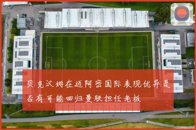 贝克汉姆在迈阿密国际表现优异是否有可能回归曼联担任老板
