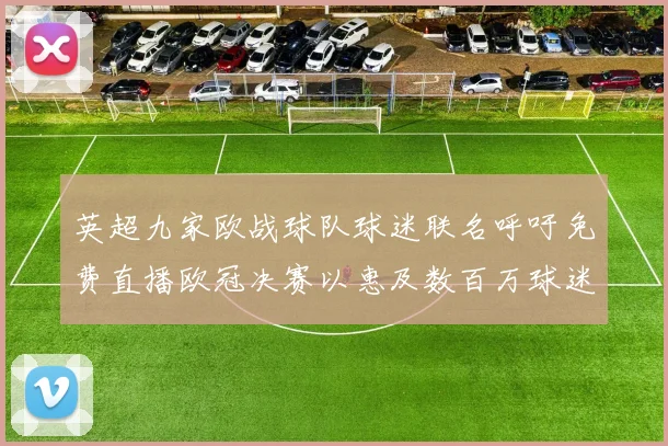 英超九家欧战球队球迷联名呼吁免费直播欧冠决赛以惠及数百万球迷
