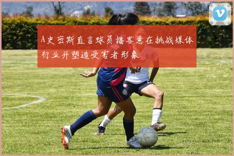 A史密斯直言球员播客意在挑战媒体行业并塑造受害者形象