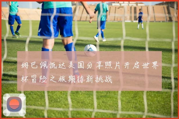 姆巴佩抵达美国分享照片开启世界杯冒险之旅期待新挑战