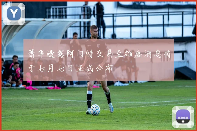 萧华透露阿门特交易至雄鹿消息将于七月七日正式公布