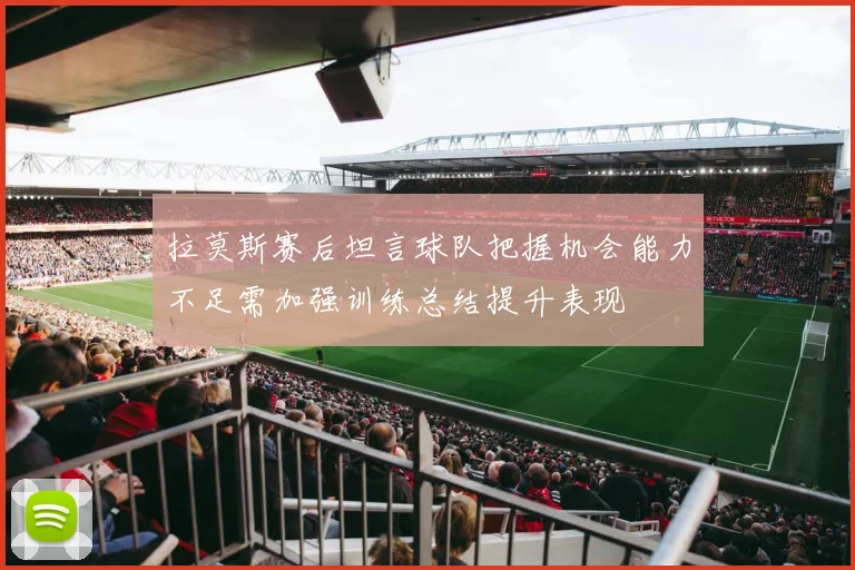 拉莫斯赛后坦言球队把握机会能力不足需加强训练总结提升表现