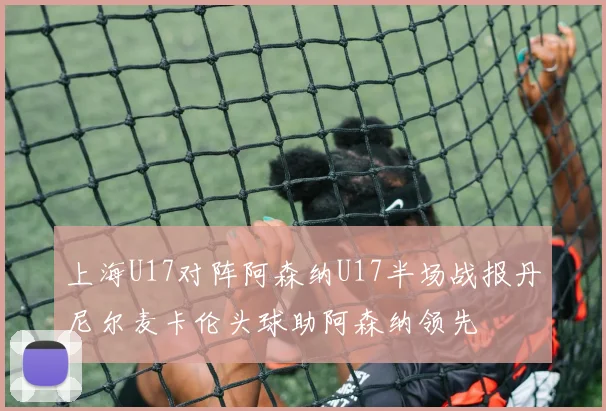 上海U17对阵阿森纳U17半场战报丹尼尔麦卡伦头球助阿森纳领先