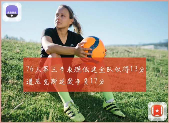 76人第三节表现低迷全队仅得13分遭尼克斯逆袭净负17分
