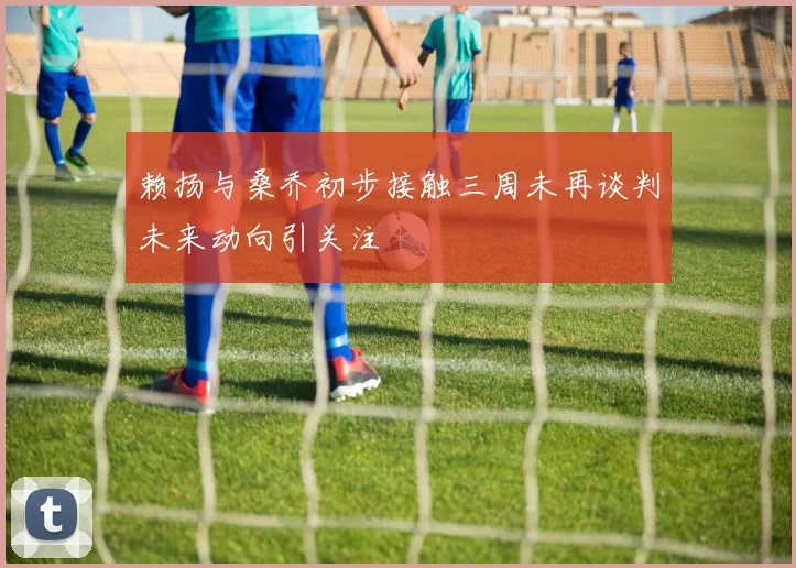 赖扬与桑乔初步接触三周未再谈判未来动向引关注