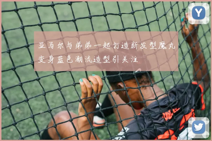 亚马尔与弟弟一起打造新发型魔丸变身蓝色潮流造型引关注